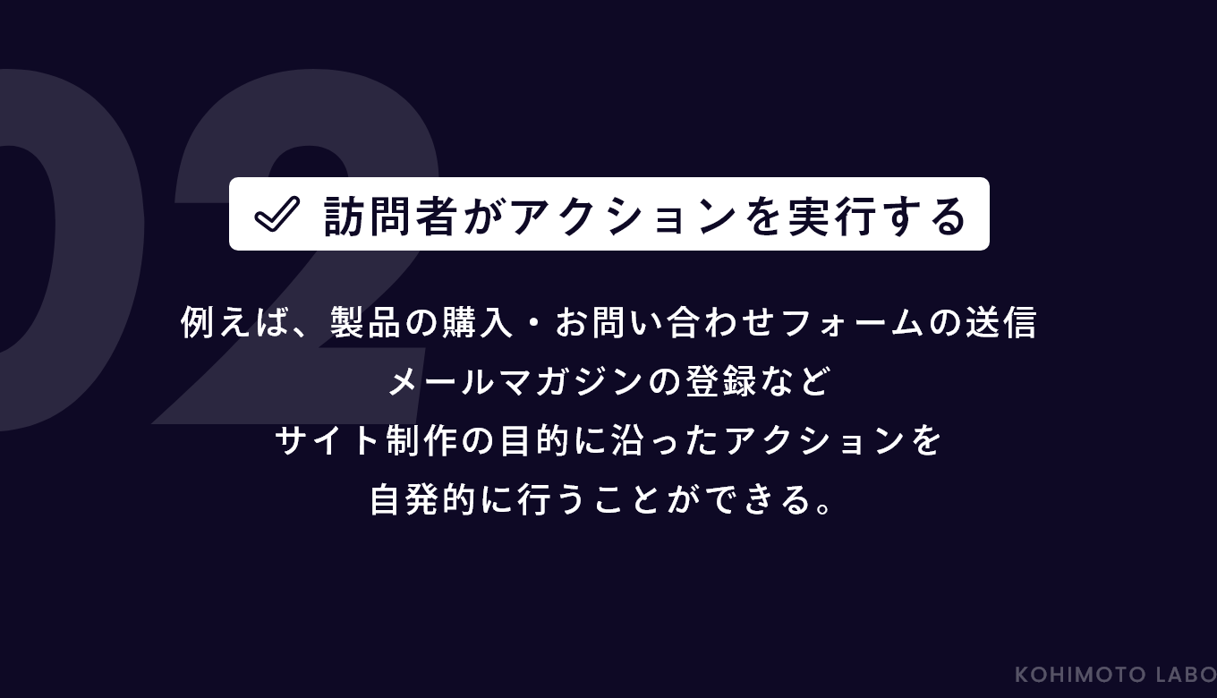 例えば、製品の購入・お問い合わせフォームの送信メールマガジンの登録など、サイト制作の目的に沿ったアクションを自発的に行うことができる。